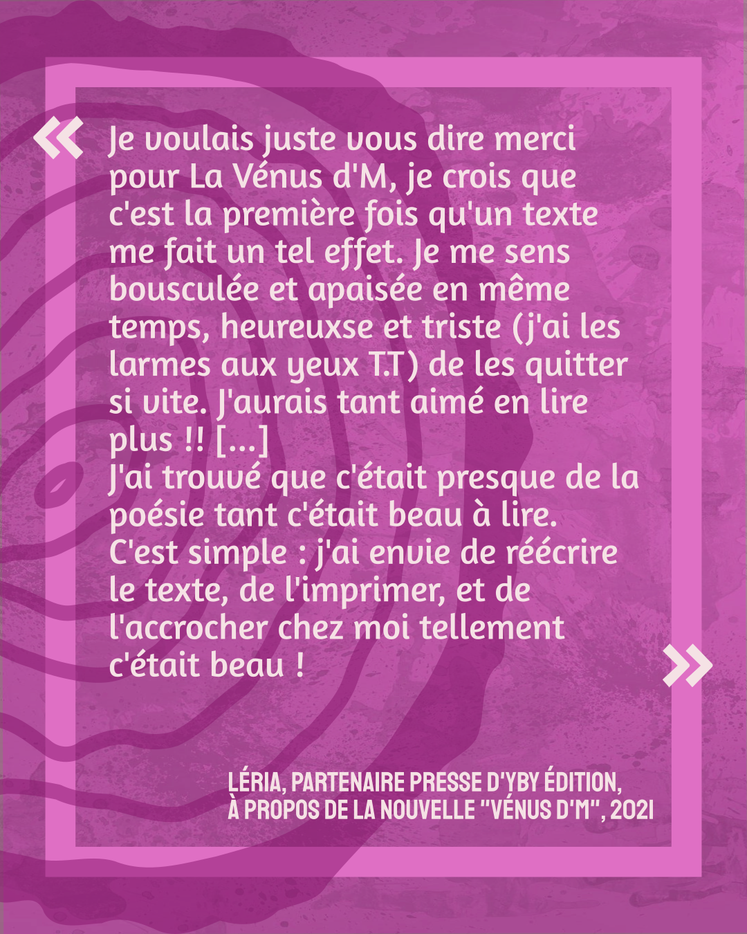 "Je voulais juste vous dire merci pour La Vénus d'M, je crois que c'est la première fois qu'un texte me fait un tel effet. Je me sens bousculée et apaisée en même temps, heureuxse et triste (j'ai les larmes aux yeux T.T) de les quitter si vite. J'aurais tant aimé en lire plus !! [...]
J'ai trouvé que c'était presque de la poésie tant c'était beau à lire.
C'est simple : j'ai envie de réécrire le texte, de l'imprimer, et de l'accrocher chez moi tellement c'était beau !"
Léria, partenaire presse d'yby édition en 2021