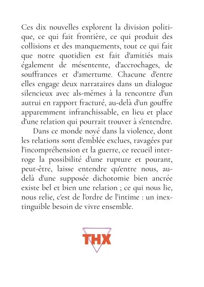 Quatrième de couverture avec le prière d'insérer au-dessus des trois triangles équilatéraux en équilibre sur la pointe du bas du logo THX (la collection du livre). <p>Prière d’insérer :</p> <p>Ces dix nouvelles explorent la division politique, ce qui fait frontière, ce qui produit des collisions et des manquements, tout ce qui fait que notre quotidien est fait d’amitiés mais également de mésentente, d’accrochages, de souffrances et d’amertume. Chacune d’entre elles engage deux narrataires dans un dialogue silencieux avec als-mêmes à la rencontre d’un autrui en rapport fracturé, au-delà d’un gouffre apparemment infranchissable, en lieu et place d’une relation qui pourrait trouver à s’entendre.</p> <p>Dans ce monde noyé dans la violence, dont les relations sont d’emblée exclues, ravagées par l’incompréhension et la guerre, ce recueil interroge la possibilité d’une rupture et pourtant, peut-être, laisse entendre qu’entre nous, au-delà d’une supposée dichotomie bien ancrée existe bel et bien une relation ; ce qui nous lie, nous relie, c’est de l’ordre de l’intime : un inextinguible besoin de vivre ensemble.<br> "/><br> <img src=“<a href=
