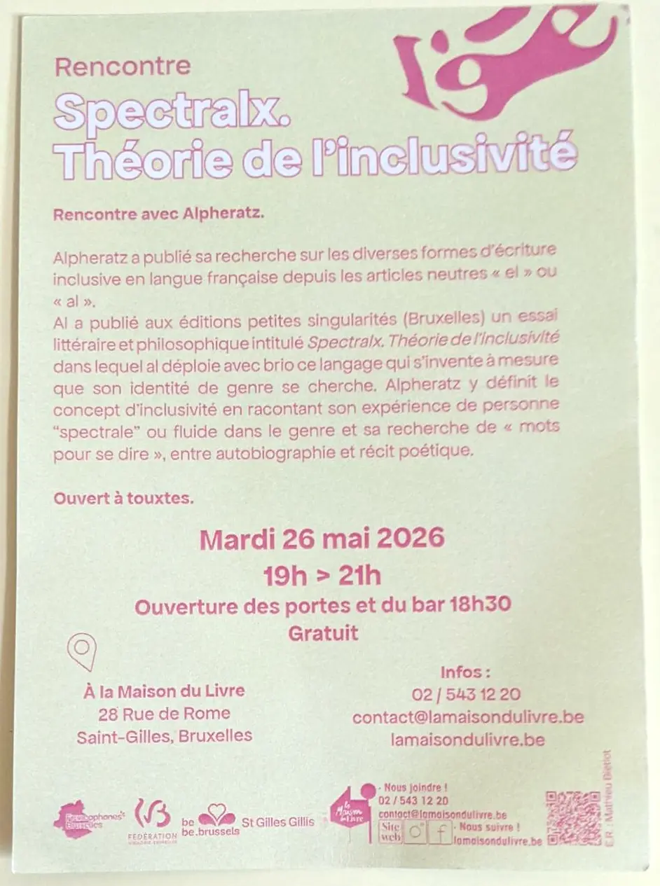Rencontre Spectralx. Théorie de l'inclusivité <p>Rencontre avec Alpheratz</p> <p>Ouvert à touxtes.</p> <p>Mardi 26 mai 2026<br> 19h - 21h<br> Ouverture des portes et du bar à 18h30<br> Gratuit</p> <p>À la Maison du Livre<br> Rue de Rome 28<br> Saint-Gilles, Bruxelles</p> <p>Infos : 02/543 12 20<br> <a href=