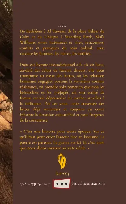 Quatrième de couverture de Voici comment nous survivons (référence : lcm-003).

De Bethléem à Al Tuwani, de la place Tahrir du Caire et du Chiapas à Standing Rock, Mai’a Williams, entre naissances et rires, rencontres, conflits et pratiques du soin radical, nous raconte les résistances, les révolutions, les familles, les femmes, les mères, les amitiés.

Dans cet hymne inconditionnel à la vie en lutte, au-delà des éclats de l’action directe, elle nous transporte au cœur des luttes, où les relations humaines engagées portent la vie-même comme résistance, où prendre soin remet en question les hiérarchies et les préjugés, où son acuité de femme racisée dépoussière les mythes attachés à la militance. Par ses yeux, cette traversée des luttes déjà anciennes et toujours en cours informe la situation aujourd’hui et pose l’urgence de la conscience.

« C’est une histoire pour notre époque. Sur ce qu’il faut pour créer l’amour face au fascisme. La guerre est partout. La guerre est ici. Et c’est ainsi que nous allons survivre au XXIe siècle. »